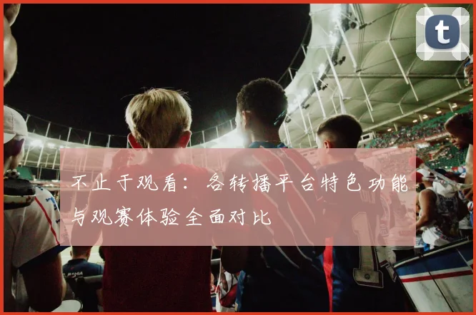不止于观看：各转播平台特色功能与观赛体验全面对比