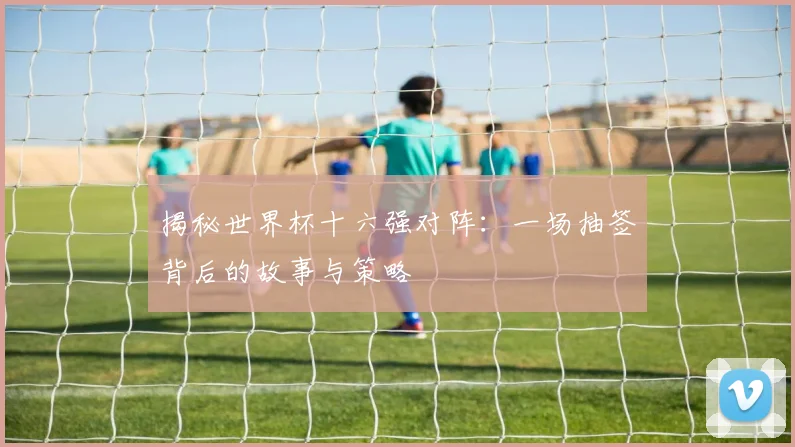 揭秘世界杯十六强对阵：一场抽签背后的故事与策略
