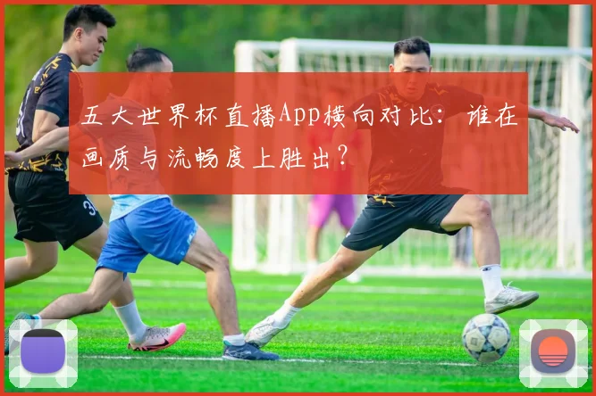 五大世界杯直播App横向对比：谁在画质与流畅度上胜出？