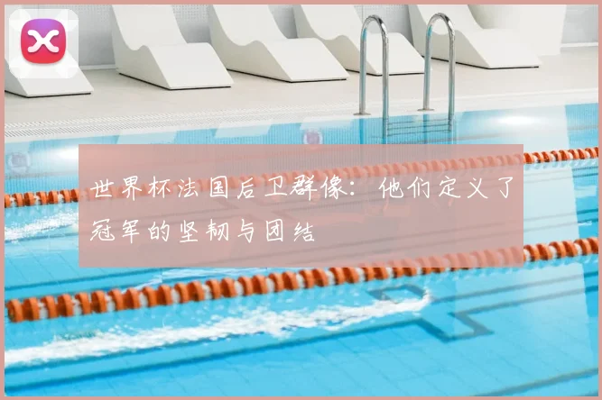世界杯法国后卫群像:他们定义了冠军的坚韧与团结