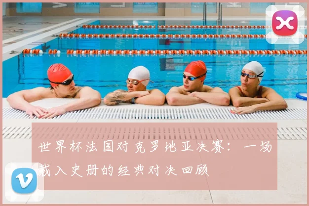 世界杯法国对克罗地亚决赛：一场载入史册的经典对决回顾