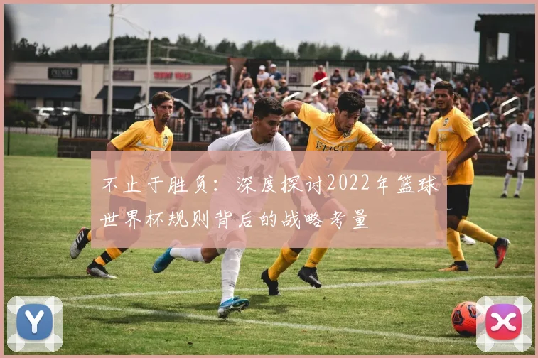 不止于胜负：深度探讨2022年篮球世界杯规则背后的战略考量