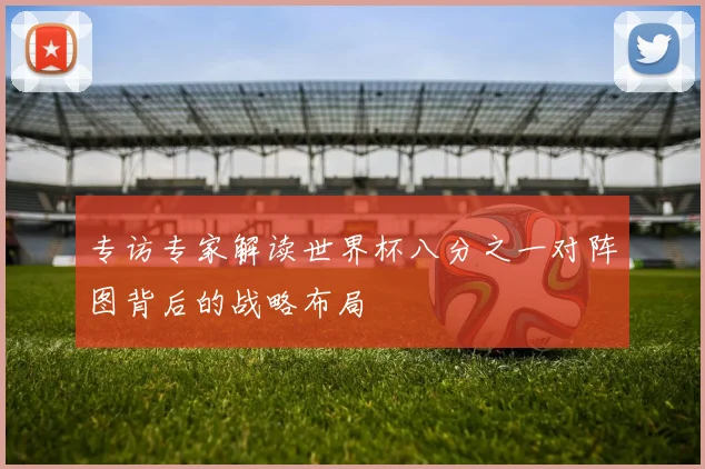 专访专家解读世界杯八分之一对阵图背后的战略布局