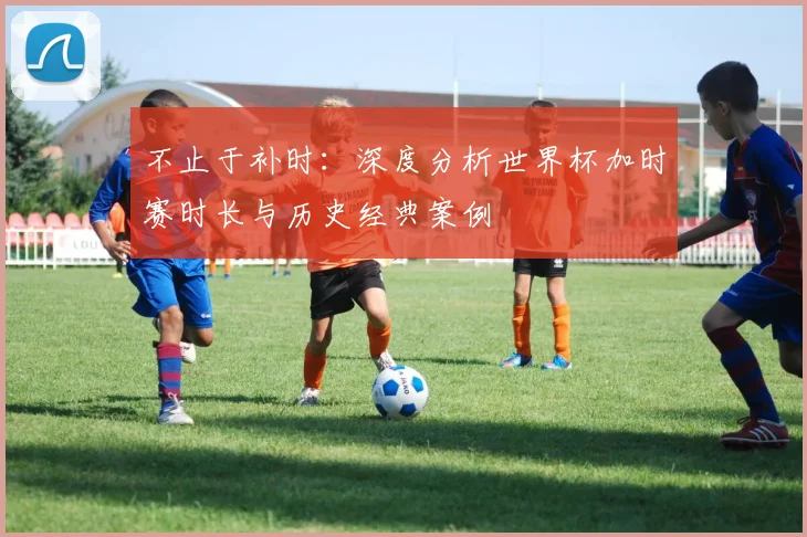 不止于补时：深度分析世界杯加时赛时长与历史经典案例