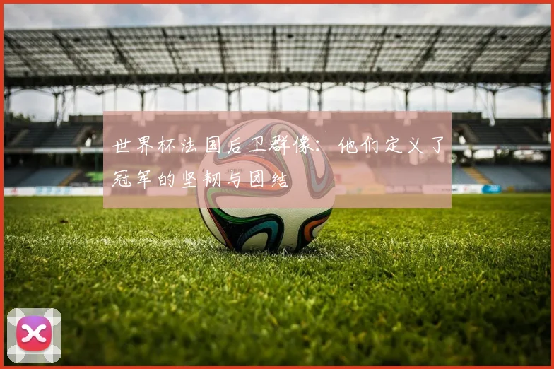世界杯法国后卫群像:他们定义了冠军的坚韧与团结
