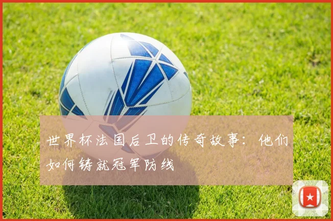 世界杯法国后卫的传奇故事：他们如何铸就冠军防线
