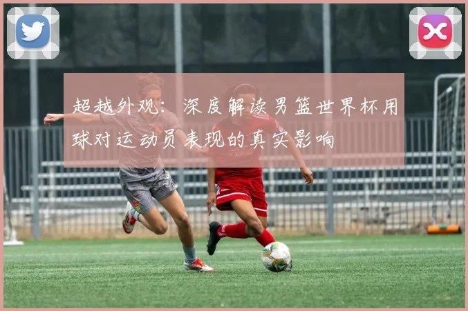 超越外观：深度解读男篮世界杯用球对运动员表现的真实影响